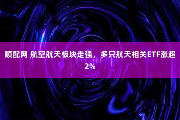顺配网 航空航天板块走强，多只航天相关ETF涨超2%
