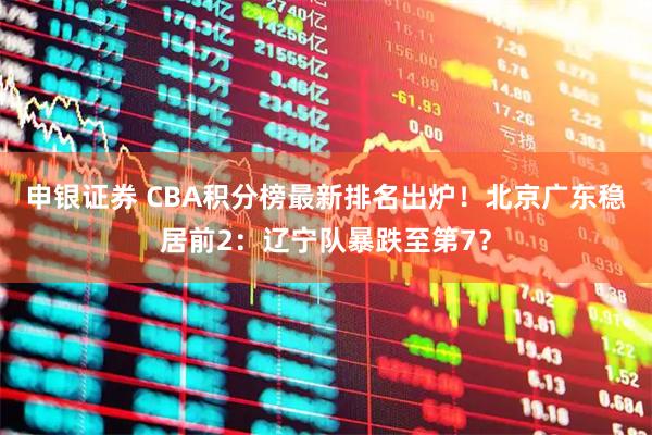 申银证券 CBA积分榜最新排名出炉！北京广东稳居前2：辽宁队暴跌至第7？