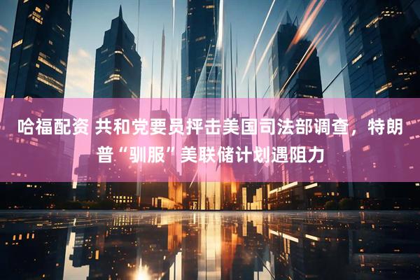 哈福配资 共和党要员抨击美国司法部调查，特朗普“驯服”美联储计划遇阻力