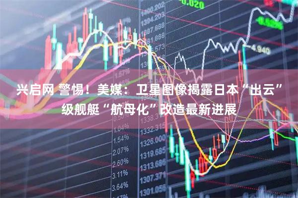 兴启网 警惕！美媒：卫星图像揭露日本“出云”级舰艇“航母化”改造最新进展