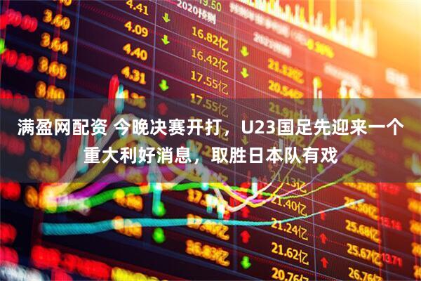 满盈网配资 今晚决赛开打，U23国足先迎来一个重大利好消息，取胜日本队有戏