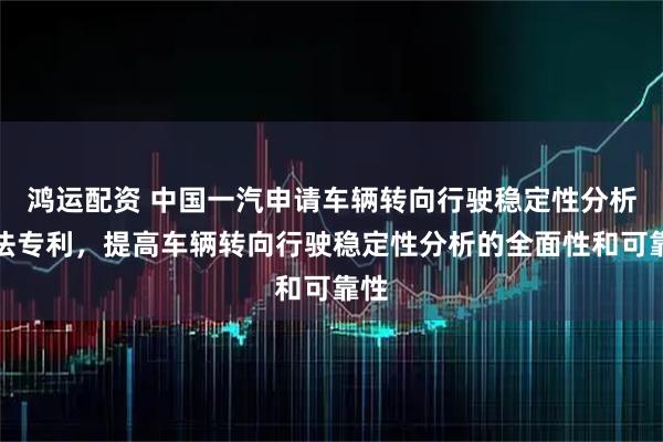 鸿运配资 中国一汽申请车辆转向行驶稳定性分析方法专利，提高车辆转向行驶稳定性分析的全面性和可靠性