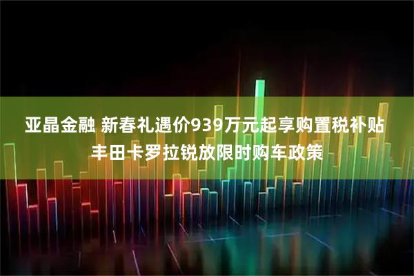 亚晶金融 新春礼遇价939万元起享购置税补贴 丰田卡罗拉锐放限时购车政策