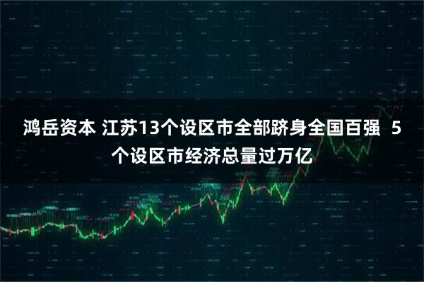 鸿岳资本 江苏13个设区市全部跻身全国百强  5个设区市经济总量过万亿