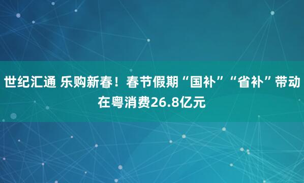 世纪汇通 乐购新春！春节假期“国补”“省补”带动在粤消费26.8亿元
