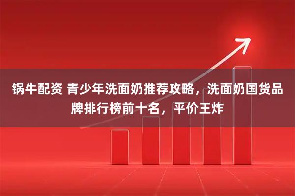锅牛配资 青少年洗面奶推荐攻略，洗面奶国货品牌排行榜前十名，平价王炸