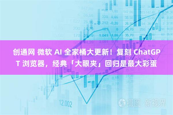 创通网 微软 AI 全家桶大更新！复刻 ChatGPT 浏览器，经典「大眼夹」回归是最大彩蛋