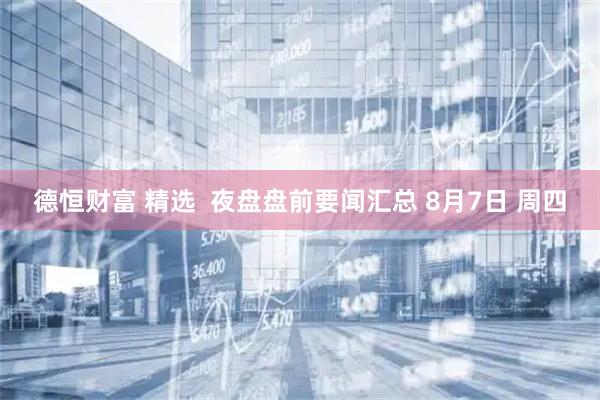德恒财富 精选  夜盘盘前要闻汇总 8月7日 周四