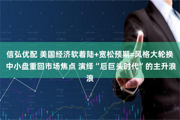 信弘优配 美国经济软着陆+宽松预期=风格大轮换 中小盘重回市场焦点 演绎“后巨头时代”的主升浪