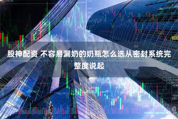 股神配资 不容易漏奶的奶瓶怎么选从密封系统完整度说起