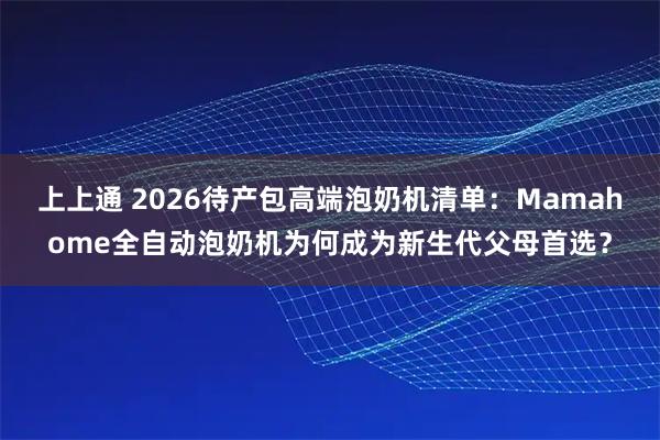 上上通 2026待产包高端泡奶机清单：Mamahome全自动泡奶机为何成为新生代父母首选？