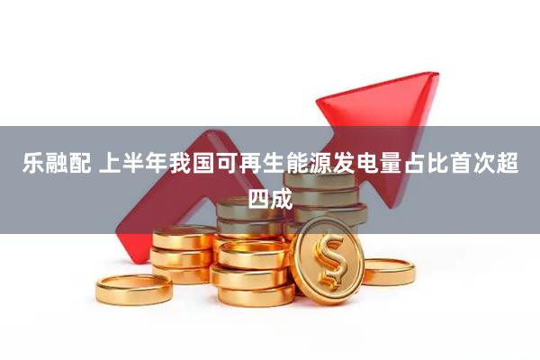 乐融配 上半年我国可再生能源发电量占比首次超四成