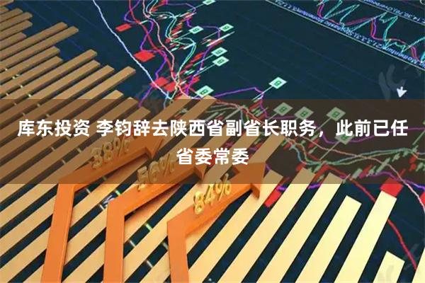 库东投资 李钧辞去陕西省副省长职务，此前已任省委常委