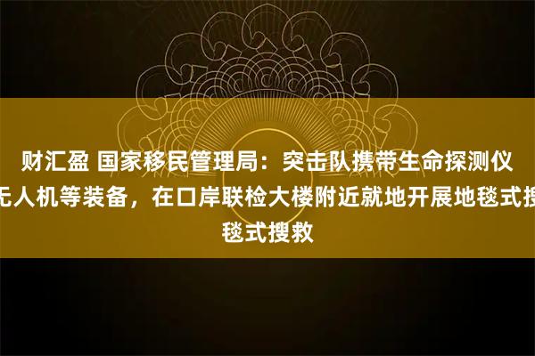 财汇盈 国家移民管理局：突击队携带生命探测仪、无人机等装备，在口岸联检大楼附近就地开展地毯式搜救