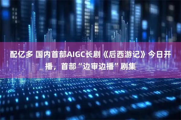配亿多 国内首部AIGC长剧《后西游记》今日开播，首部“边审边播”剧集